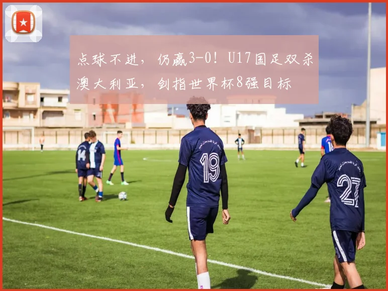 点球不进，仍赢3-0！U17国足双杀澳大利亚，剑指世界杯8强目标