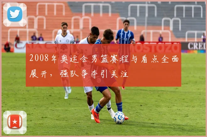 2008年奥运会男篮赛程与看点全面展开,强队争夺引关注