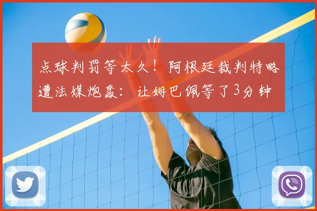 点球判罚等太久！阿根廷裁判特略遭法媒炮轰：让姆巴佩等了3分钟