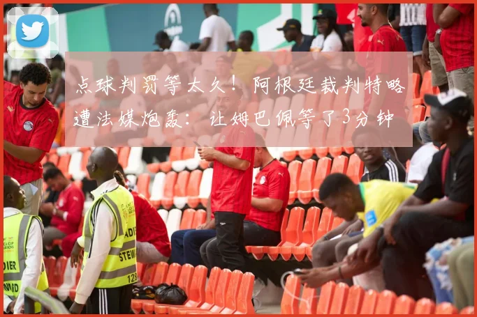 点球判罚等太久!阿根廷裁判特略遭法媒炮轰:让姆巴佩等了3分钟