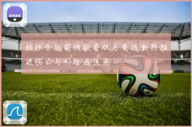柏林会战前线胶着双方巷战激烈推进伤亡与补给成焦点
