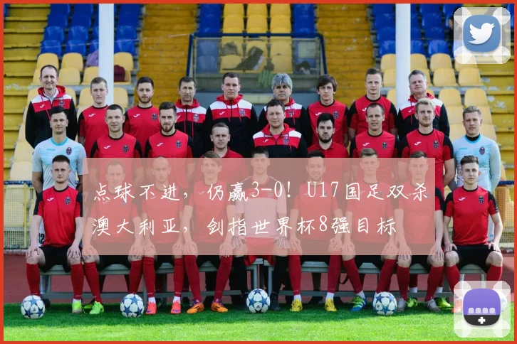 点球不进,仍赢3-0!U17国足双杀澳大利亚,剑指世界杯8强目标