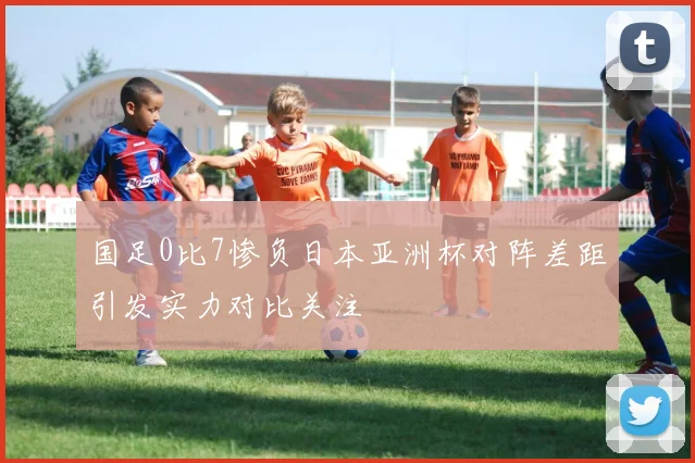 国足0比7惨负日本亚洲杯对阵差距引发实力对比关注