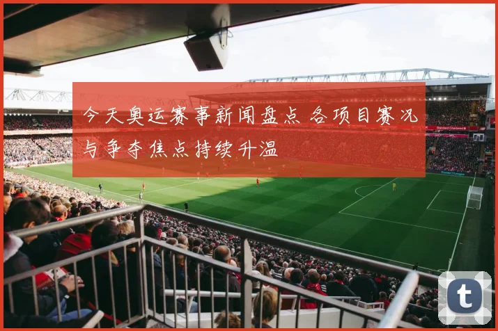 今天奥运赛事新闻盘点 各项目赛况与争夺焦点持续升温