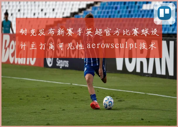 耐克发布新赛季英超官方比赛球设计主打高可见性 aerowsculpt技术