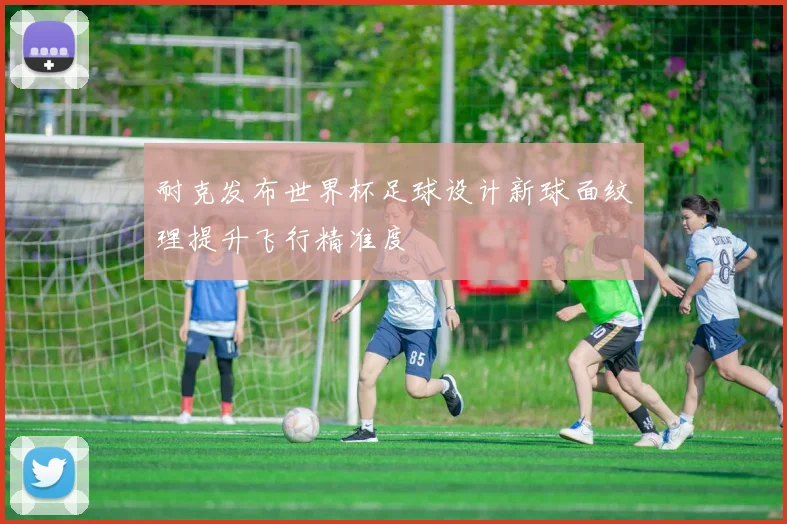 耐克发布世界杯足球设计新球面纹理提升飞行精准度