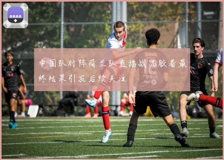 中国队对阵荷兰队直播战况胶着最终结果引发后续关注