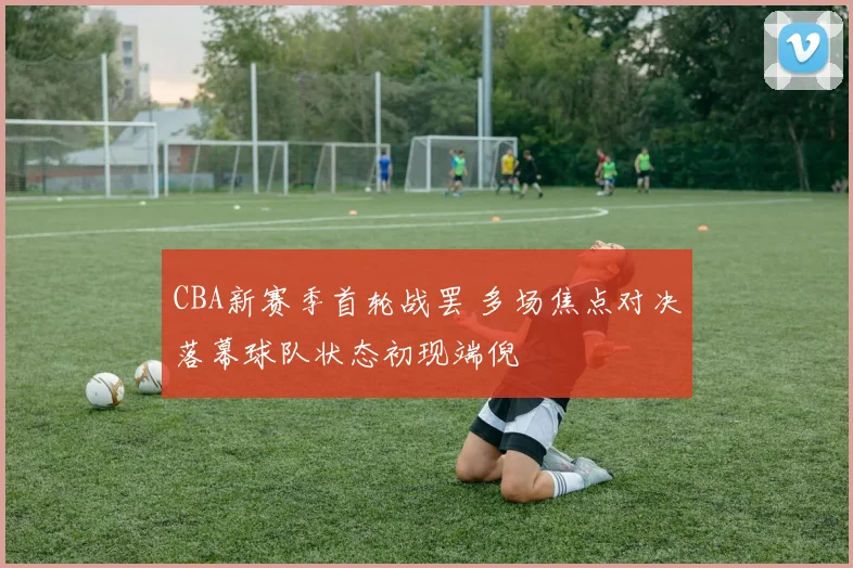 CBA新赛季首轮战罢 多场焦点对决落幕球队状态初现端倪