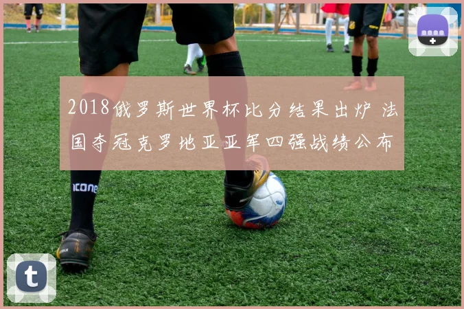 2018俄罗斯世界杯比分结果出炉 法国夺冠克罗地亚亚军四强战绩公布