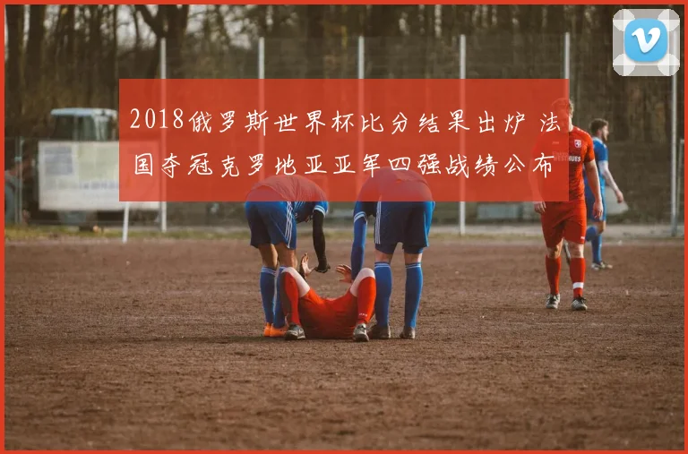 2018俄罗斯世界杯比分结果出炉 法国夺冠克罗地亚亚军四强战绩公布