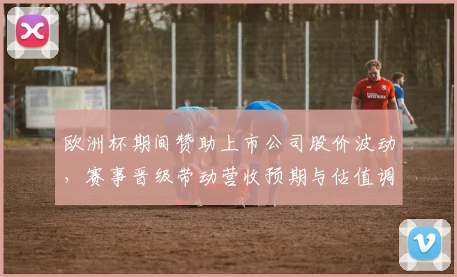 欧洲杯期间赞助上市公司股价波动,赛事晋级带动营收预期与估值调整