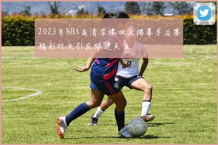 2023年NBA高清录像回放揭幕季后赛精彩对决引发球迷关注