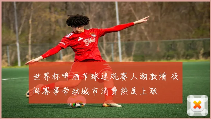 世界杯啤酒节球迷观赛人潮激增 夜间赛事带动城市消费热度上涨