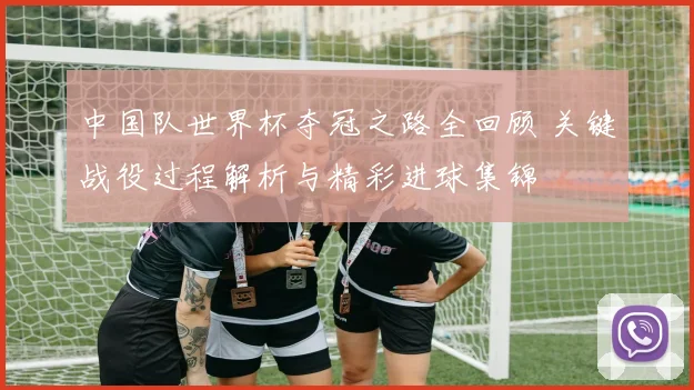 中国队世界杯夺冠之路全回顾 关键战役过程解析与精彩进球集锦