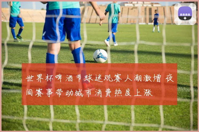 世界杯啤酒节球迷观赛人潮激增 夜间赛事带动城市消费热度上涨