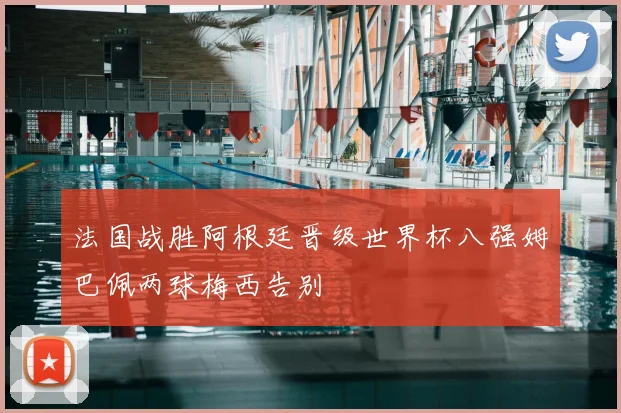法国战胜阿根廷晋级世界杯八强姆巴佩两球梅西告别