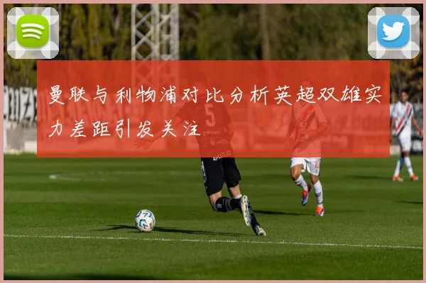 曼联与利物浦对比分析英超双雄实力差距引发关注