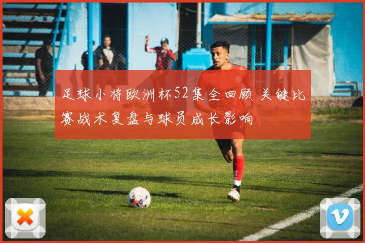 足球小将欧洲杯52集全回顾 关键比赛战术复盘与球员成长影响
