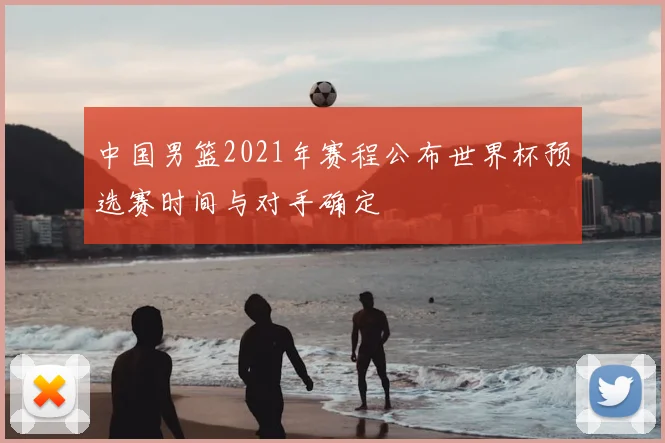 中国男篮2021年赛程公布世界杯预选赛时间与对手确定