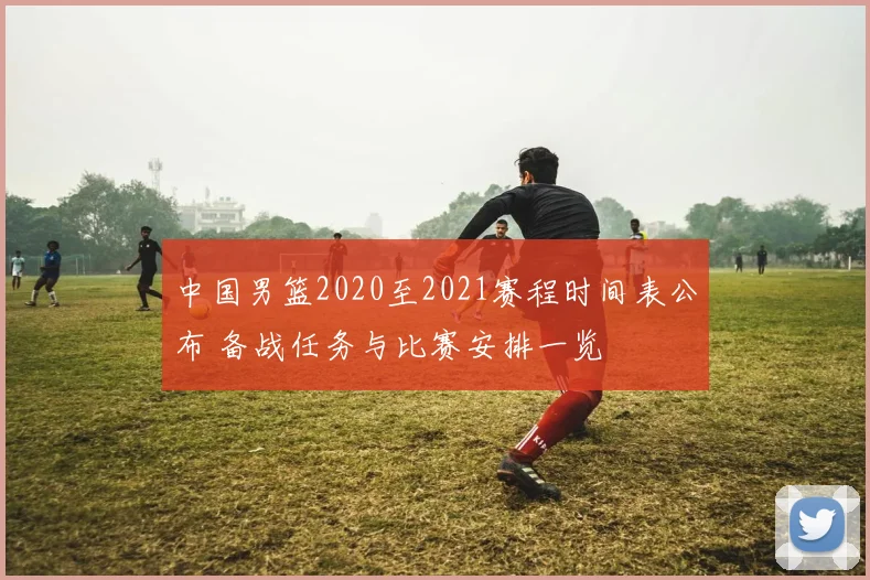 中国男篮2020至2021赛程时间表公布 备战任务与比赛安排一览