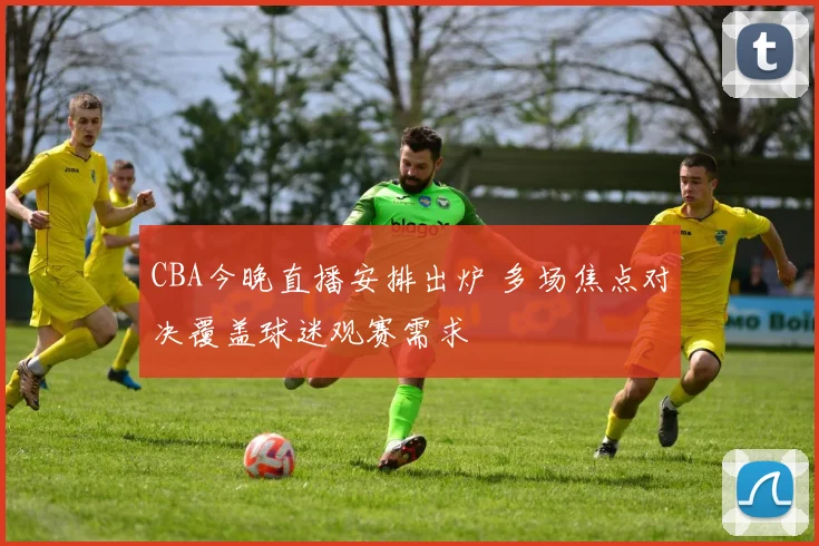 CBA今晚直播安排出炉 多场焦点对决覆盖球迷观赛需求