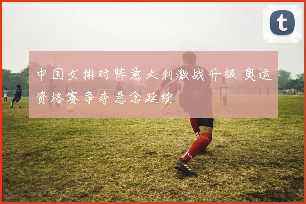 中国女排对阵意大利激战升级 奥运资格赛争夺悬念延续