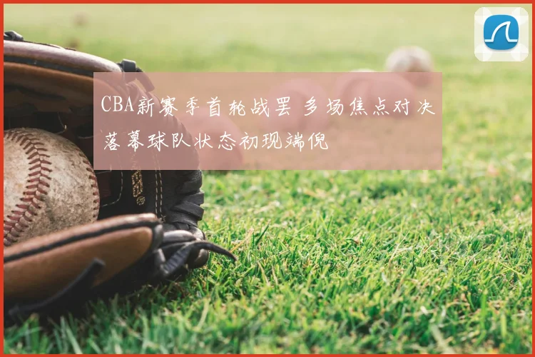 CBA新赛季首轮战罢 多场焦点对决落幕球队状态初现端倪