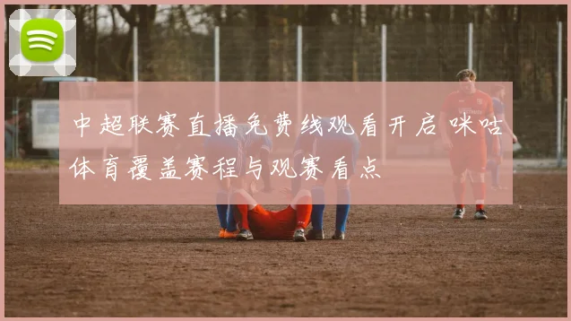 中超联赛直播免费线观看开启 咪咕体育覆盖赛程与观赛看点