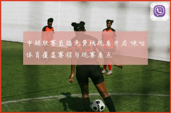 中超联赛直播免费线观看开启 咪咕体育覆盖赛程与观赛看点