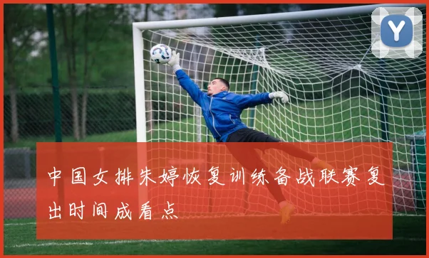 中国女排朱婷恢复训练备战联赛复出时间成看点