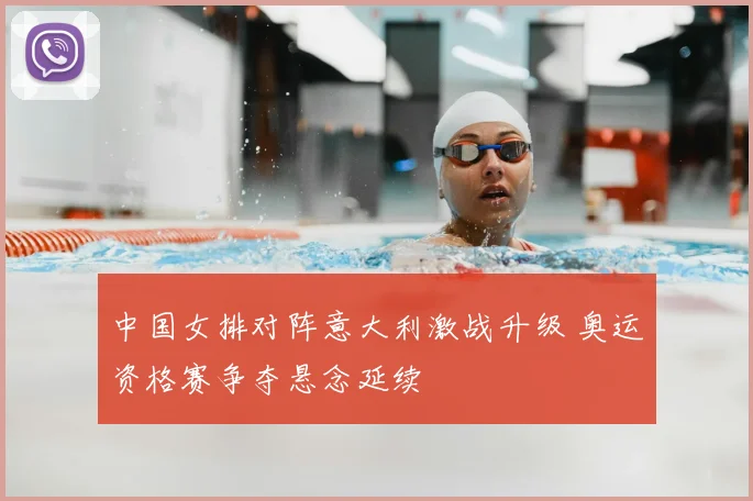 中国女排对阵意大利激战升级 奥运资格赛争夺悬念延续