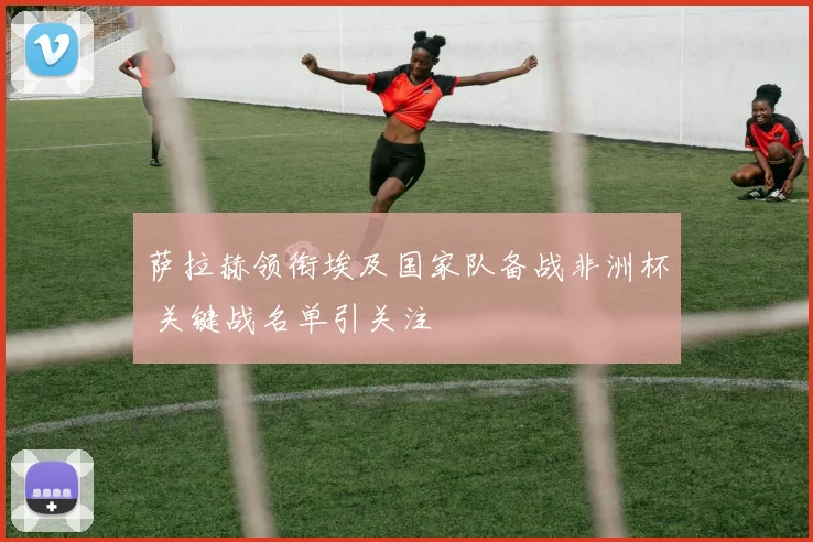 萨拉赫领衔埃及国家队备战非洲杯 关键战名单引关注