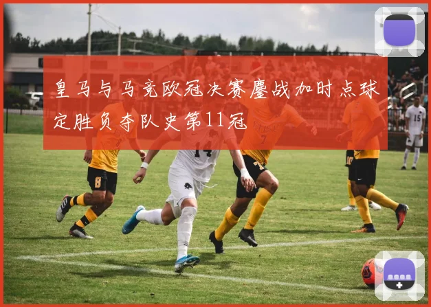 皇马与马竞欧冠决赛鏖战加时点球定胜负夺队史第11冠