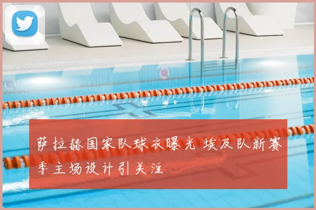 萨拉赫国家队球衣曝光 埃及队新赛季主场设计引关注