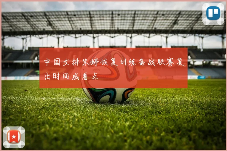 中国女排朱婷恢复训练备战联赛复出时间成看点