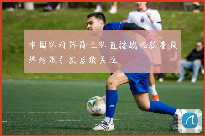 中国队对阵荷兰队直播战况胶着最终结果引发后续关注