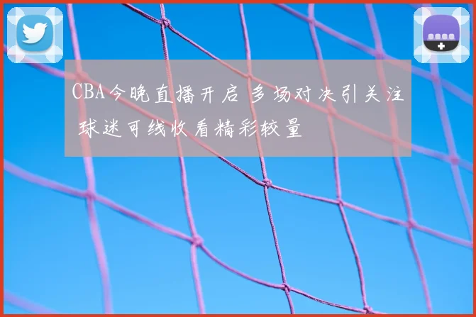CBA今晚直播开启 多场对决引关注 球迷可线收看精彩较量