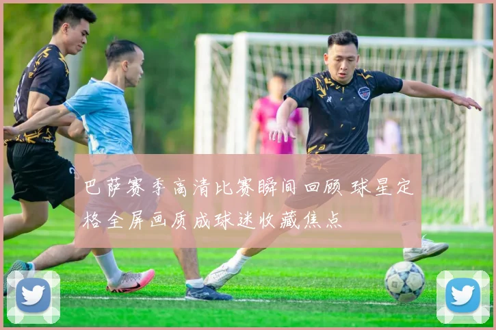 巴萨赛季高清比赛瞬间回顾 球星定格全屏画质成球迷收藏焦点