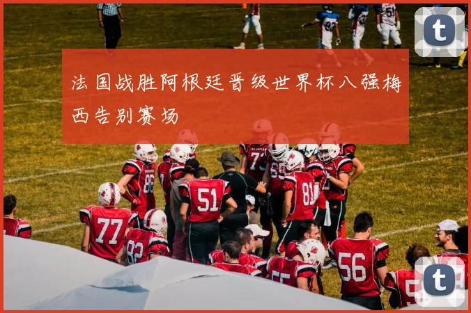 法国战胜阿根廷晋级世界杯八强梅西告别赛场