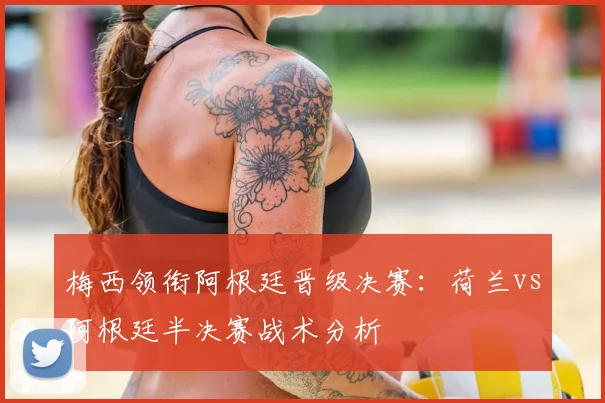梅西领衔阿根廷晋级决赛:荷兰vs阿根廷半决赛战术分析