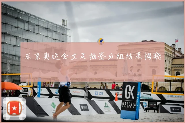 东京奥运会女足抽签分组结果揭晓