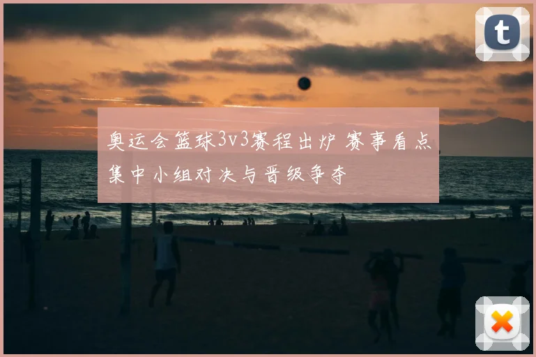 奥运会篮球3v3赛程出炉 赛事看点集中小组对决与晋级争夺