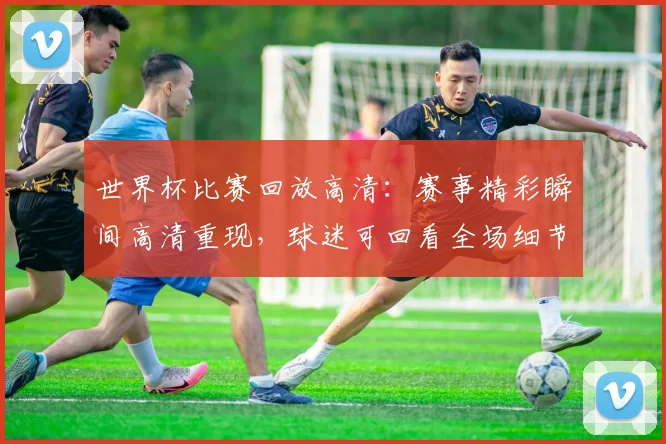 世界杯比赛回放高清：赛事精彩瞬间高清重现，球迷可回看全场细节