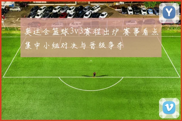 奥运会篮球3v3赛程出炉 赛事看点集中小组对决与晋级争夺