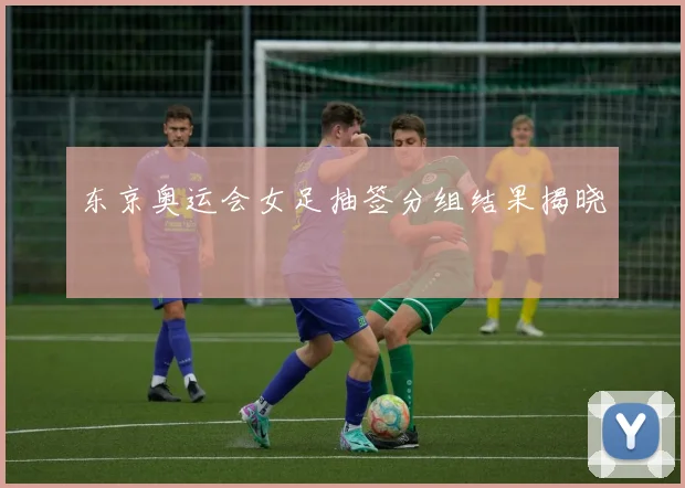 东京奥运会女足抽签分组结果揭晓